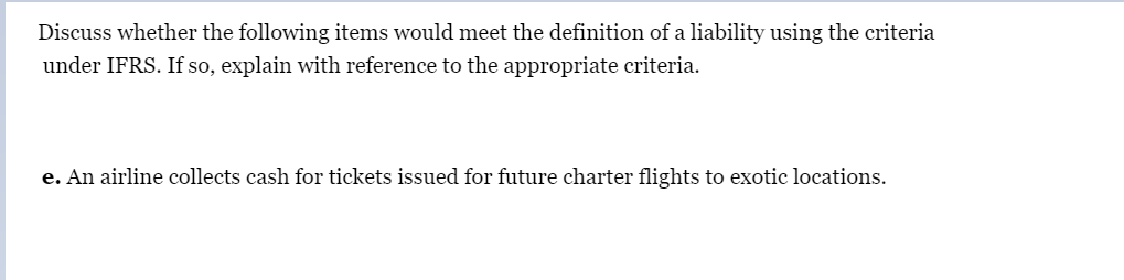 Discuss whether the following items would meet the definition of a liability using the criteria
under IFRS. If so, explain with reference to the appropriate criteria.
e. An airline collects cash for tickets issued for future charter flights to exotic locations.
