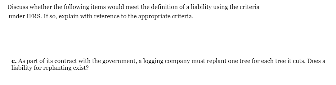 Discuss whether the following items would meet the definition of a liability using the criteria
under IFRS. If so, explain with reference to the appropriate criteria.
c. As part of its contract with the government, a logging company must replant one tree for each tree it cuts. Does a
liability for replanting exist?
