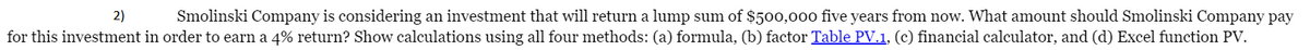 Smolinski Company is considering an investment that will return a lump sum of $500,000 five years from now. What amount should Smolinski Company pay
for this investment in order to earn a 4% return? Show calculations using all four methods: (a) formula, (b) factor Table PV.1, (c) financial calculator, and (d) Excel function PV.
2)
