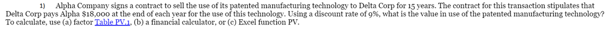 1)
Alpha Company signs a contract to sell the use of its patented manufacturing technology to Delta Corp for 15 years. The contract for this transaction stipulates that
Delta Corp pays Alpha $18,000 at the end of each year for the use of this technology. Using a discount rate of 9%, what is the value in use of the patented manufacturing technology?
To calculate, use (a) factor Table PV.1, (b) a financial calculator, or (c) Excel function PV.
