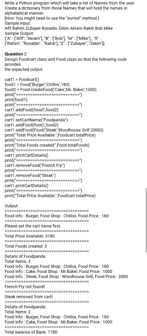 Write a Python program which will take a list of Names from the user.
Create a dictionary from those Names that will hold the names in
alphabetical manner.
[Hint: You might need to use the "sorted" method.]
Sample Input:
Afif Rahim Zubayer Ronaldo Zebin Akram Rakib Bob Mike
Sample Output:
{"A" : ["Afif", "Akram"], "B" : ["Bob"], "M" :["Mike"), "R" :
["Rahim", "Ronaldo", "Rakib'], "Z" : ["Zubayer", "Zebin")}
Question 2:
Design Foodcart class and Food class so that the following code
provides
the expected output.
cart1 = Foodcart()
food1 = Food('Burger' Chillox',180)
food2 = Food.createFood('Cake',Mr. Baker',1000)
print("
print(food1)
print("====
cart1.addFood(food1,food2)
print("======
cart1.setCartName("Foodpanda")
cart1.addFood(food1,food2)
cart1.addFood(Food(Steak Woodhouse Grill' 2000))
print("Total Price Available:",Foodcart.totalPrice)
print(":
print("Total Foods created:",Food.totalFoods)
print("=======
cart1.printCartDetails()
print("==========================")
cart1.removeFood("French Fry")
print("===========--
cart1.removeFood("Steak")
print("==============:
cart1.printCartDetails()
print("===========================")
print("Total Price Available:",Foodcart.totalPrice)
=====")
======")
=====")
==========")
=========")
==============")
==========")
Output:
=============
%3==========
Food Info : Burger, Food Shop : Chillox, Food Price: 180
======
Please set the cart name first.
========
Total Price Available: 3180
Tetel
=======:
Total Foods created: 3
======
========
Details of Foodpanda:
Total Items: 3
Food Info : Burger, Food Shop: Chillox, Food Price : 180
Food Info: Cake, Food Shop : Mr.Baker, Food Price : 1000
Food Info: Steak, Food Shop : Woodhouse Grill, Food Price : 2000
=======
%3==========
French Fry not found!
============
======
Steak removed from cart!
====================
Details of Foodpanda:
Total Items: 2
Food Info : Burger, Food Shop : Chillox, Food Price :180
Food Info : Cake, Food Shop : Mr.Baker, Food Price : 1000
====================================
Total balance of Bank: 1180
