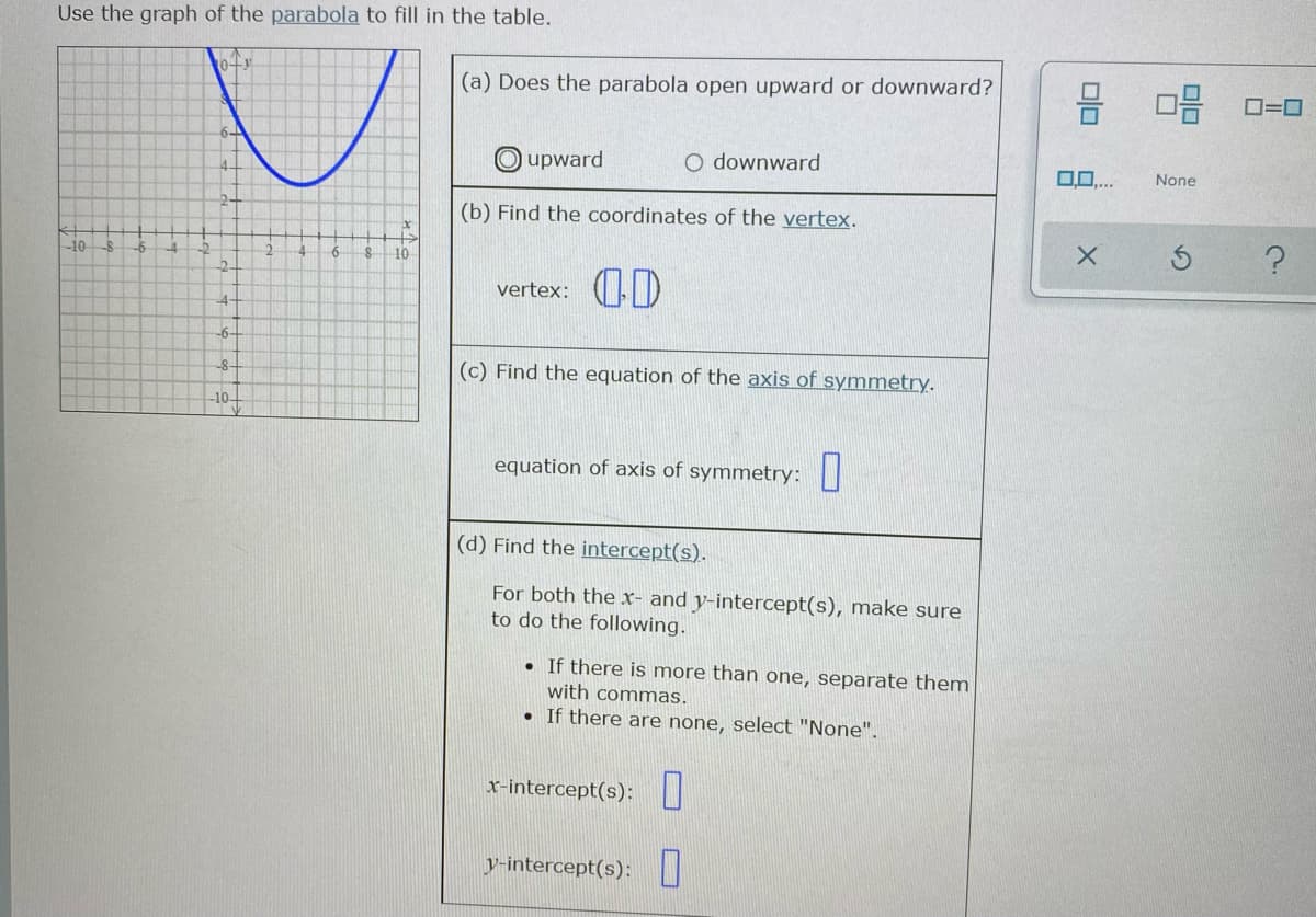 Use the graph of the parabola to fill in the table.
(a) Does the parabola open upward or downward?
믐 마음
OE O=0
upward
O downward
14.
None
2.
(b) Find the coordinates of the vertex.
-10
-6
10
-2
vertex: D
-4
-6-
(c) Find the equation of the axis of symmetry.
-8-
-10-
equation of axis of symmetry: ||
(d) Find the intercept(s).
For both the x- and y-intercept(s), make sure
to do the following.
If there is more than one, separate them
with commas.
• If there are none, select "None".
x-intercept(s):
y-intercept(s):
