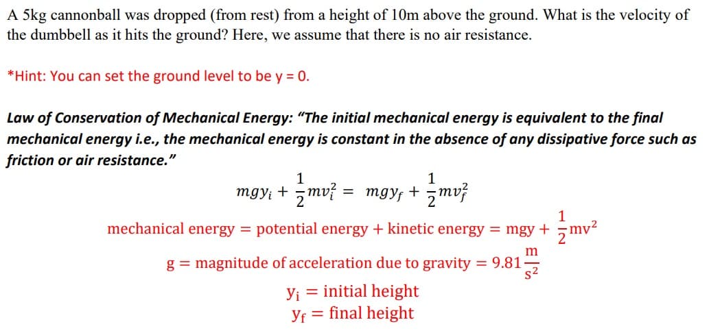 A 5kg cannonball was dropped (from rest) from a height of 10m above the ground. What is the velocity of
the dumbbell as it hits the ground? Here, we assume that there is no air resistance.
*Hint: You can set the ground level to be y = 0.
Law of Conservation of Mechanical Energy: "The initial mechanical energy is equivalent to the final
mechanical energy i.e., the mechanical energy is constant in the absence of any dissipative force such as
friction or air resistance."
1
1
mgy; + 5mv?
= mgy; + zmvf
1
mechanical energy =
potential energy + kinetic energy = mgy +, mv-
g = magnitude of acceleration due to gravity = 9.81
s2
= initial height|
Yf = final height
Yi
