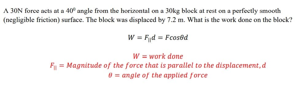 A 30N force acts at a 40° angle from the horizontal on a 30kg block at rest on a perfectly smooth
(negligible friction) surface. The block was displaced by 7.2 m. What is the work done on the block?
W = Fd = Fcos0d
W = work done
F = Magnitude of the force that is parallel to the displacement, d
e = angle of the applied force
