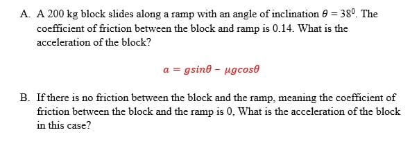 A. A 200 kg block slides along a ramp with an angle of inclination 0 = 38°. The
coefficient of friction between the block and ramp is 0.14. What is the
acceleration of the block?
a = gsine - ugcose
B. If there is no friction between the block and the ramp, meaning the coefficient of
friction between the block and the ramp is 0, What is the acceleration of the block
in this case?
