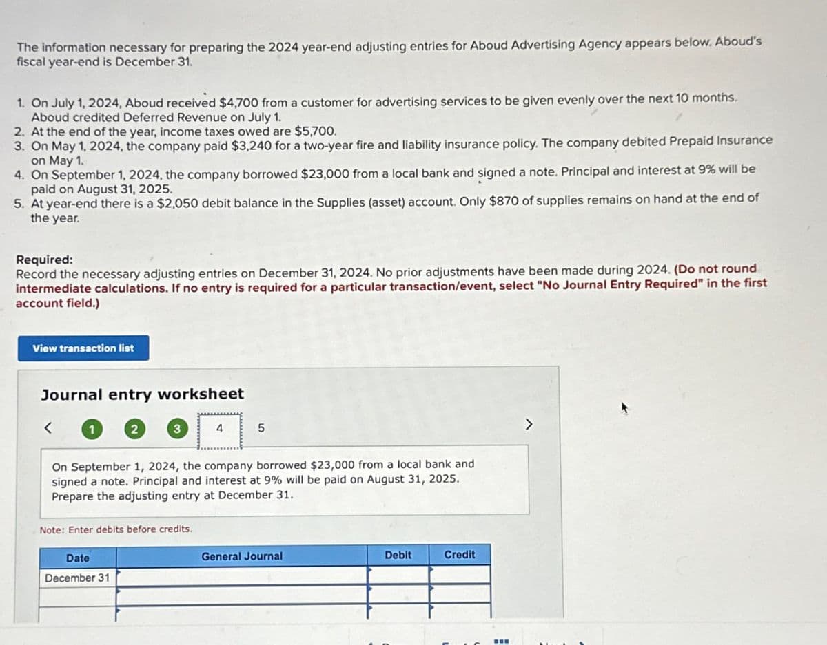 The information necessary for preparing the 2024 year-end adjusting entries for Aboud Advertising Agency appears below. Aboud's
fiscal year-end is December 31.
1. On July 1, 2024, Aboud received $4,700 from a customer for advertising services to be given evenly over the next 10 months.
Aboud credited Deferred Revenue on July 1.
2. At the end of the year, income taxes owed are $5,700.
3. On May 1, 2024, the company paid $3,240 for a two-year fire and liability insurance policy. The company debited Prepaid Insurance
on May 1.
4. On September 1, 2024, the company borrowed $23,000 from a local bank and signed a note. Principal and interest at 9% will be
paid on August 31, 2025.
5. At year-end there is a $2,050 debit balance in the Supplies (asset) account. Only $870 of supplies remains on hand at the end of
the year.
Required:
Record the necessary adjusting entries on December 31, 2024. No prior adjustments have been made during 2024. (Do not round
intermediate calculations. If no entry is required for a particular transaction/event, select "No Journal Entry Required" in the first
account field.)
View transaction list
Journal entry worksheet
1
Note: Enter debits before credits.
4
On September 1, 2024, the company borrowed $23,000 from a local bank and
signed a note. Principal and interest at 9% will be paid on August 31, 2025.
Prepare the adjusting entry at December 31.
Date
December 31
5
General Journal
Debit
Credit
‒‒‒
>