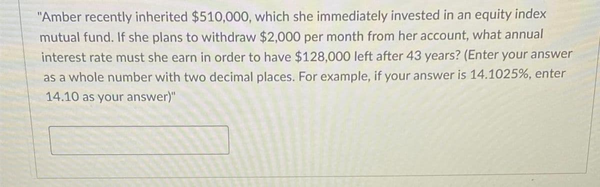 "Amber recently inherited $510,000, which she immediately invested in an equity index
mutual fund. If she plans to withdraw $2,000 per month from her account, what annual
interest rate must she earn in order to have $128,000 left after 43 years? (Enter your answer
as a whole number with two decimal places. For example, if your answer is 14.1025%, enter
14.10 as your answer)"