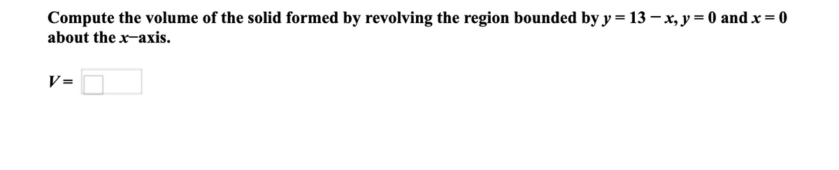 Compute the volume of the solid formed by revolving the region bounded by y = 13 – x, y= 0 and x = 0
about the x-axis.
V =
