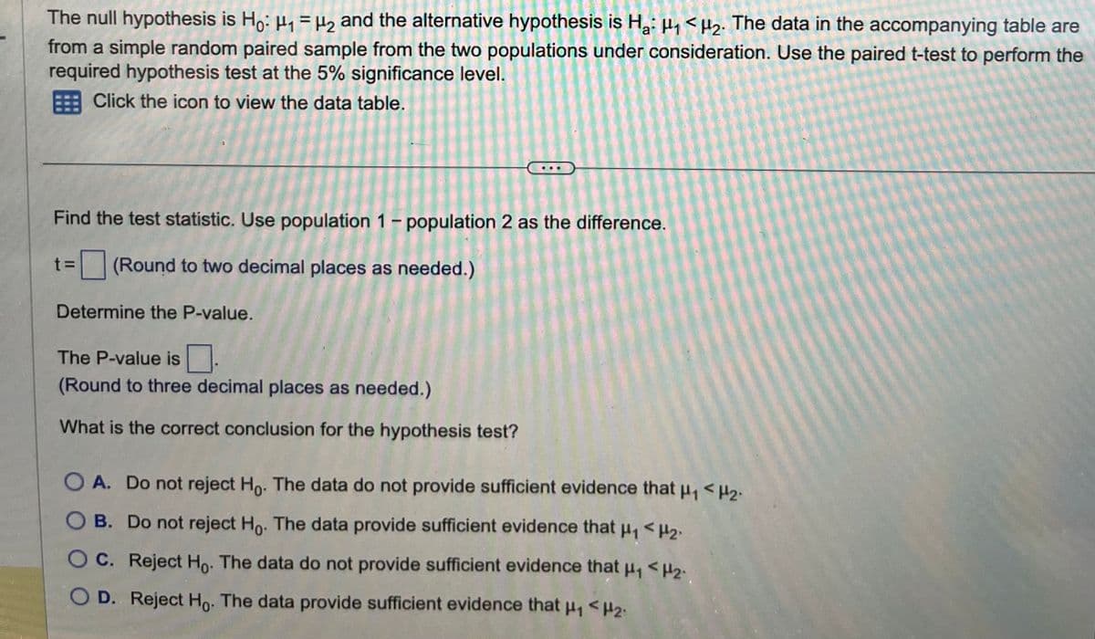 The null hypothesis is Ho: ₁ = μ₂ and the alternative hypothesis is Ha: ₁ <H₂. The data in the accompanying table are
from a simple random paired sample from the two populations under consideration. Use the paired t-test to perform the
required hypothesis test at the 5% significance level.
Click the icon to view the data table.
Find the test statistic. Use population 1 - population 2 as the difference.
t = (Round to two decimal places as needed.)
Determine the P-value.
The P-value is.
(Round to three decimal places as needed.)
What is the correct conclusion for the hypothesis test?
O A. Do not reject Ho. The data do not provide sufficient evidence that μ₁ <H₂.
B. Do not reject Ho. The data provide sufficient evidence that μ₁ <H₂.
C. Reject Ho. The data do not provide sufficient evidence that μ₁ <H₂.
D. Reject Ho. The data provide sufficient evidence that μ₁ <H₂₁