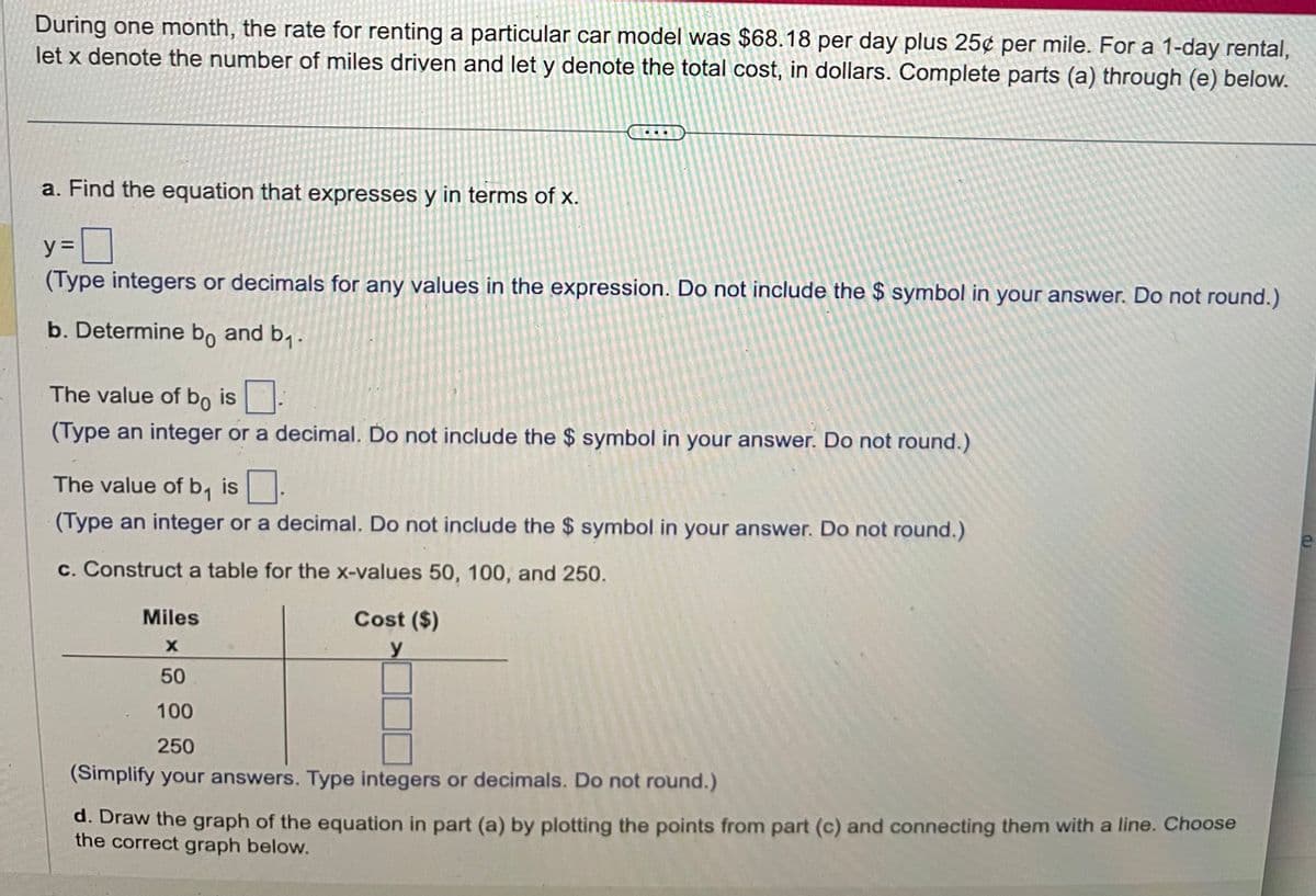 During one month, the rate for renting a particular car model was $68.18 per day plus 25¢ per mile. For a 1-day rental,
let x denote the number of miles driven and let y denote the total cost, in dollars. Complete parts (a) through (e) below.
a. Find the equation that expresses y in terms of x.
y=
(Type integers or decimals for any values in the expression. Do not include the $ symbol in your answer. Do not round.)
b. Determine bo and b₁.
The value of bo is.
(Type an integer or a decimal. Do not include the $ symbol in your answer. Do not round.)
The value of b₁ is
(Type an integer or a decimal. Do not include the $ symbol in your answer. Do not round.)
c. Construct a table for the x-values 50, 100, and 250.
Cost ($)
y
Miles
X
50
100
250
(Simplify your answers. Type integers or decimals. Do not round.)
d. Draw the graph of the equation in part (a) by plotting the points from part (c) and connecting them with a line. Choose
the correct graph below.
e