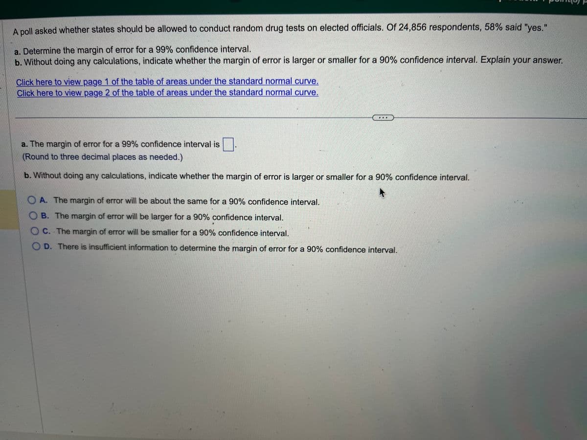 A poll asked whether states should be allowed to conduct random drug tests on elected officials. Of 24,856 respondents, 58% said "yes."
a. Determine the margin of error for a 99% confidence interval.
b. Without doing any calculations, indicate whether the margin of error is larger or smaller for a 90% confidence interval. Explain your answer.
Click here to view page 1 of the table of areas under the standard normal curve.
Click here to view page 2 of the table of areas under the standard normal curve.
a. The margin of error for a 99% confidence interval is
(Round to three decimal places as needed.)
b. Without doing any calculations, indicate whether the margin of error is larger or smaller for a 90% confidence interval.
OA. The margin of error will be about the same for a 90% confidence interval.
OB. The margin of error will be larger for a 90% confidence interval.
OC. The margin of error will be smaller for a 90% confidence interval.
OD. There is insufficient information to determine the margin of error for a 90% confidence interval.