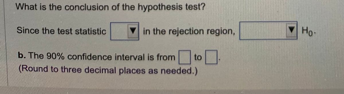 What is the conclusion of the hypothesis test?
Since the test statistic
in the rejection region,
0.
b. The 90% confidence interval is from to
(Round to three decimal places as needed.)
Ho.