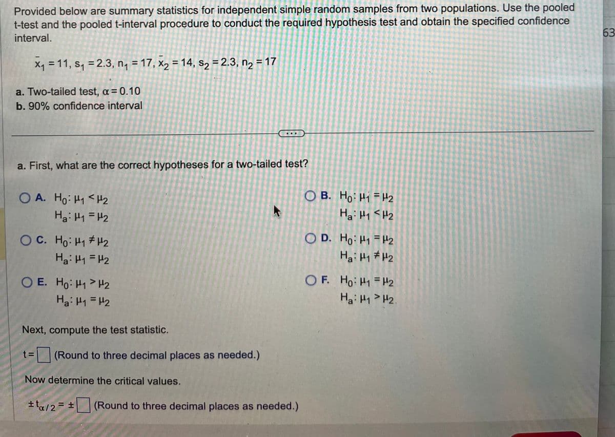 Provided below are summary statistics for independent simple random samples from two populations. Use the pooled
t-test and the pooled t-interval procedure to conduct the required hypothesis test and obtain the specified confidence
interval.
x₁ = 11, S₁ = 2.3, n₁ = 17, x₂ = 14, s₂ = 2.3, n₂ = 17
a. Two-tailed test, a = 0.10
b. 90% confidence interval
a. First, what are the correct hypotheses for a two-tailed test?
OA. Ho: H1 H₂
H₂: H₁ = H₂
O C. Ho: Hq #H2
H₂: H₁ = H₂
OE. Ho: H₁ H₂
H₂: H₁ = H₂
Next, compute the test statistic.
t=
= (Round to three decimal places as needed.)
Now determine the critical values.
#ta/2= ± (Round to three decimal places as needed.)
OB. Ho: H1 H2
Hai H1<H2
OD. Ho: H₁
Hai H₁
H2
H₂
OF. Ho: H1 H2
Hai H1> H2.
63