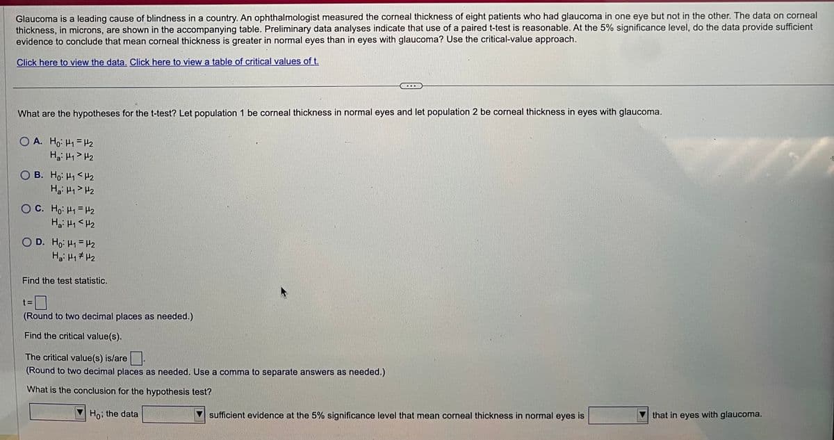 Glaucoma is a leading cause of blindness in a country. An ophthalmologist measured the corneal thickness of eight patients who had glaucoma in one eye but not in the other. The data on corneal
thickness, in microns, are shown in the accompanying table. Preliminary data analyses indicate that use of a paired t-test is reasonable. At the 5% significance level, do the data provide sufficient
evidence to conclude that mean corneal thickness is greater in normal eyes than in eyes with glaucoma? Use the critical-value approach.
Click here to view the data. Click here to view a table of critical values of t.
What are the hypotheses for the t-test? Let population 1 be corneal thickness in normal eyes and let population 2 be corneal thickness in eyes with glaucoma.
OA. Ho: H₁ H₂
H₂: H₁ H₂
OB. Ho: H1 H₂
Hai Hq> H2
OC. Ho: H₁ H₂
Hai Ha<H2
OD. Ho: H1 H₂
H₂: H₁ H₂
Find the test statistic.
t=
(Round to two decimal places as needed.)
Find the critical value(s).
The critical value(s) is/are
(Round to two decimal places as needed. Use a comma to separate answers as needed.)
What is the conclusion for the hypothesis test?
Ho; the data
sufficient evidence at the 5% significance level that mean corneal thickness in normal eyes is
that in eyes with glaucoma.