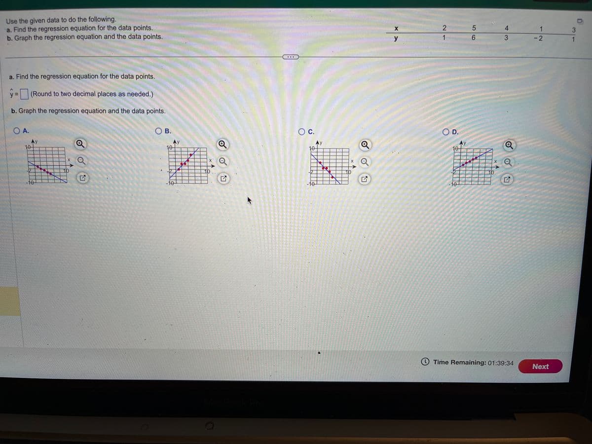 Use the given data to do the following.
a. Find the regression equation for the data points.
b. Graph the regression equation and the data points.
a. Find the regression equation for the data points.
y=(Round to two decimal places as needed.)
b. Graph the regression equation and the data points.
O A.
10
Ay
-10
10
G
OB.
Ау
10-
10
10
Q
O C.
10
-10
Ay
X
10
Q
X
y
2
1
OD.
10
5
Ax
In
10
200
-10
6
X
4
3
Q
Time Remaining: 01:39:34
1
-2
Next
3
1