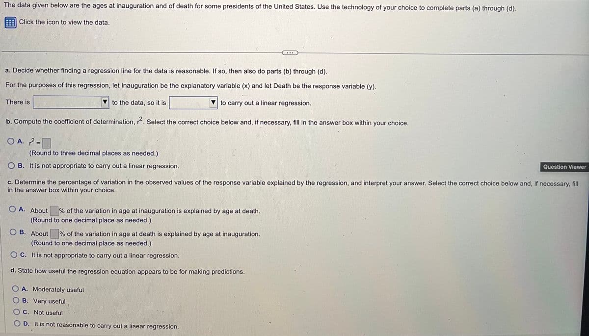 The data given below are the ages at inauguration and of death for some presidents of the United States. Use the technology of your choice to complete parts (a) through (d).
Click the icon to view the data.
a. Decide whether finding a regression line for the data is reasonable. If so, then also do parts (b) through (d).
For the purposes of this regression, let Inauguration be the explanatory variable (x) and let Death be the response variable (y).
to the data, so it is
to carry out a linear regression.
b. Compute the coefficient of determination, 2. Select the correct choice below and, if necessary, fill in the answer box within your choice.
There is
OA. 2=
(Round to three decimal places as needed.)
OB. It is not appropriate to carry out a linear regression.
c. Determine the percentage of variation in the observed values of the response variable explained by the regression, and interpret your answer. Select the correct choice below and, if necessary, fill
in the answer box within your choice.
OA. About
% of the variation in age at inauguration is explained by age at death.
(Round to one decimal place as needed.)
OB. About
% of the variation in age at death is explained by age at inauguration.
(Round to one decimal place as needed.)
OC. It is not appropriate to carry out a linear regression.
d. State how useful the regression equation appears to be for making predictions.
Question Viewer
OA. Moderately useful
OB. Very useful
OC. Not useful
OD. It is not reasonable to carry out a linear regression.