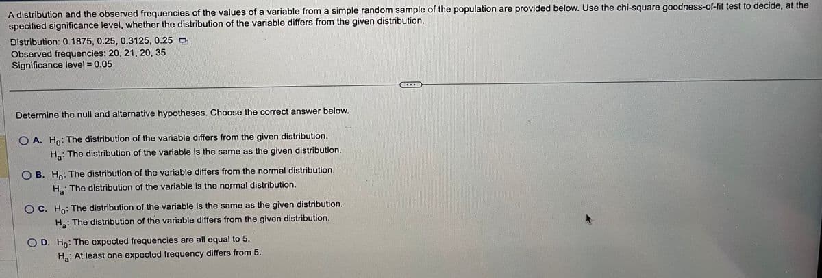 A distribution and the observed frequencies of the values of a variable from a simple random sample of the population are provided below. Use the chi-square goodness-of-fit test to decide, at the
specified significance level, whether the distribution of the variable differs from the given distribution.
Distribution: 0.1875, 0.25, 0.3125, 0.25
Observed frequencies: 20, 21, 20, 35
Significance level = 0.05
Determine the null and alternative hypotheses. Choose the correct answer below.
O A. Ho: The distribution of the variable differs from the given distribution.
Ha: The distribution of the variable is the same as the given distribution.
B. Ho: The distribution of the variable differs from the normal distribution.
Ha: The distribution of the variable is the normal distribution.
OC. Ho: The distribution of the variable is the same as the given distribution.
Ha: The distribution of the variable differs from the given distribution.
D. Ho: The expected frequencies are all equal to 5.
Ha: At least one expected frequency differs from 5.