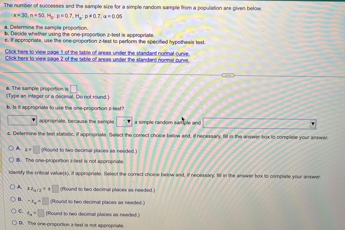 The number of successes and the sample size for a simple random sample from a population are given below.
x = 30, n=50, Ho: p=0.7, H₂: p0.7, α = 0.05
a. Determine the sample proportion.
b. Decide whether using the one-proportion z-test is appropriate.
c. If appropriate, use the one-proportion z-test to perform the specified hypothesis test.
Click here to view page 1 of the table of areas under the standard normal curve.
Click here to view page 2 of the table of areas under the standard normal curve.
a. The sample proportion is
(Type an integer or a decimal. Do not round.)
b. Is it appropriate to use the one-proportion z-test?
appropriate, because the sample
a simple random sample and
c. Determine the test statistic, if appropriate. Select the correct choice below and, if necessary, fill in the answer box to complete your answer.
O A. z=
OB. The one-proportion z-test is not appropriate.
Identify the critical value(s), if appropriate. Select the correct choice below and, if necessary, fill in the answer box to complete your answer.
OA.
±Zα/2 = ±
= ± (Round to two decimal places as needed.)
(Round to two decimal places as needed.)
(Round to two decimal places as needed.)
OB. - Za
(Round to two decimal places as needed.)
=
OC. Zα=
Za
OD. The one-proportion z-test is not appropriate.