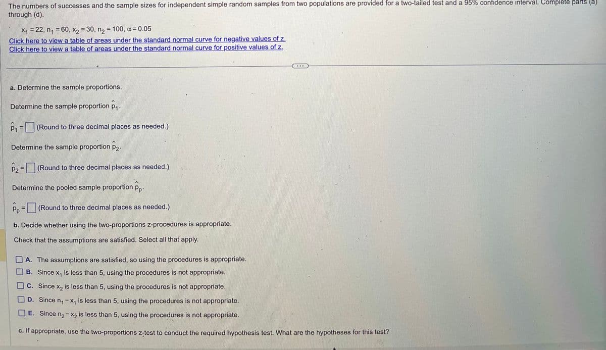 The numbers of successes and the sample sizes for independent simple random samples from two populations are provided for a two-tailed test and a 95% confidence interval. Complete parts (a)
through (d).
x₁ = 22, n₁ = 60, x2 = 30, n₂ = 100, α = 0.05
Click here to view a table of areas under the standard normal curve for negative values of z.
Click here to view a table of areas under the standard normal curve for positive values of z.
a. Determine the sample proportions.
Determine the sample proportion p₁.
P₁ = (Round to three decimal places as needed.)
Determine the sample proportion P2.
P2
-
(Round to three decimal places as needed.)
Determine the pooled sample proportion pp.
=
Pp
(Round to three decimal places as needed.)
b. Decide whether using the two-proportions z-procedures is appropriate.
Check that the assumptions are satisfied. Select all that apply.
A. The assumptions are satisfied, so using the procedures is appropriate.
B. Since x₁ is less than 5, using the procedures is not appropriate.
C. Since x₂ is less than 5, using the procedures is not appropriate.
D. Since n₁-x₁ is less than 5, using the procedures is not appropriate.
E. Since n₂-X₂ is less than 5, using the procedures is not appropriate.
c. If appropriate, use the two-proportions z-test to conduct the required hypothesis test. What are the hypotheses for this test?