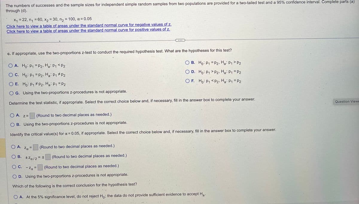 The numbers of successes and the sample sizes for independent simple random samples from two populations are provided for a two-tailed test and a 95% confidence interval. Complete parts (a)
through (d).
x₁ = 22, n₁ = 60, x₂ = 30, n₂ = 100, α = 0.05
Click here to view a table areas under the standard normal curve for negative values of z.
Click here to view a table of areas under the standard normal curve for positive values of z.
c. If appropriate, use the two-proportions z-test to conduct the required hypothesis test. What are the hypotheses for this test?
O A. Ho: P₁
P2, H₂: P₁ P2
OC. Ho: P₁
P2, Ha: P₁ P2
OE. Ho: P₁ P2, H₂: P₁ = P2
OG. Using the two-proportions z-procedures is not appropriate.
Determine the test statistic, if appropriate. Select the correct choice below and, if necessary, fill in the answer box to complete your answer.
A. =
Za
OA. Z=
(Round to two decimal places as needed.)
OB. Using the two-proportions z-procedures is not appropriate.
Identify the critical value(s) for x = 0.05, if appropriate. Select the correct choice below and, if necessary, fill in the answer box to complete your answer.
B.
(Round to two decimal places as needed.)
±Zα/2 = ±
OB.
D.
Ho: P₁
P2, Ha: P1 P2
Ho: P₁
P2, Ha: P1 = P2
OF. Ho: P₁ <P₂, H₂: P₁ = P2
(Round to two decimal places as needed.)
OC. -Za
(Round to two decimal places as needed.)
OD. Using the two-proportions z-procedures is not appropriate.
Which of the following is the correct conclusion for the hypothesis test?
O A. At the 5% significance level, do not reject Ho; the data do not provide sufficient evidence to accept Ha
Question Viewe