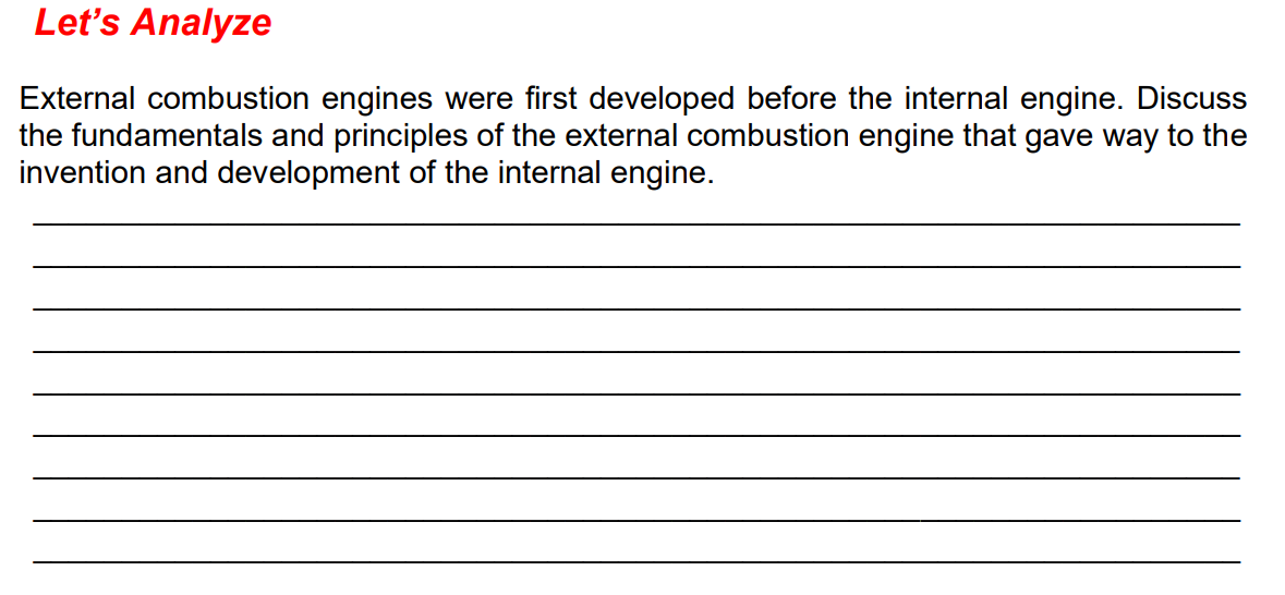 Let's Analyze
External combustion engines were first developed before the internal engine. Discuss
the fundamentals and principles of the external combustion engine that gave way to the
invention and development of the internal engine.
