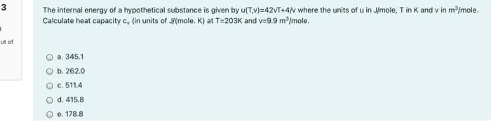 3
The internal energy of a hypothetical substance is given by u(T,v)=42VT+4/v where the units of u in J/mole, T in K and v in m/mole.
Calculate heat capacity c, (in units of J/(mole. K) at T=203K and v=9.9 m/mole.
ut of
a. 345.1
O b. 262.0
O c. 511.4
O d. 415.8
e. 178.8
