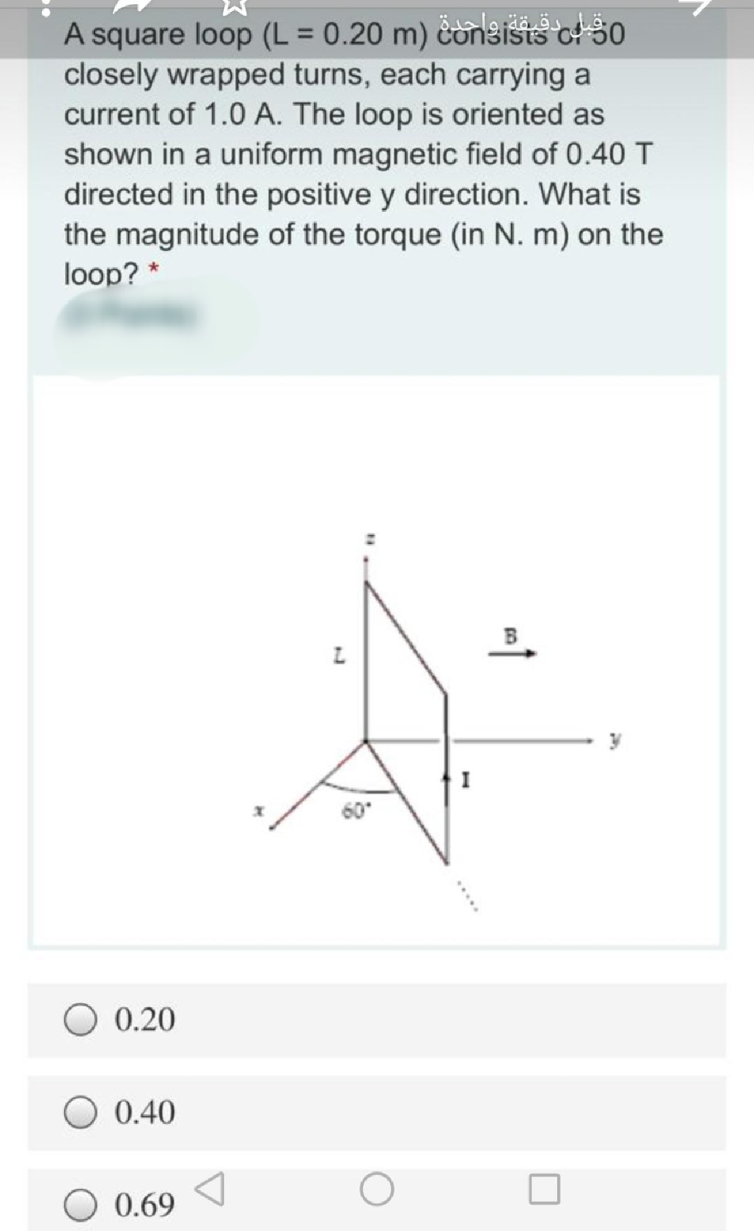 A square loop (L = 0.20 m) consists o! 30
closely wrapped turns, each carrying a
current of 1.0 A. The loop is oriented as
shown in a uniform magnetic field of 0.40 T
directed in the positive y direction. What is
the magnitude of the torque (in N. m) on the
loop? *
I
60
0.20
0.40
0.69
...
