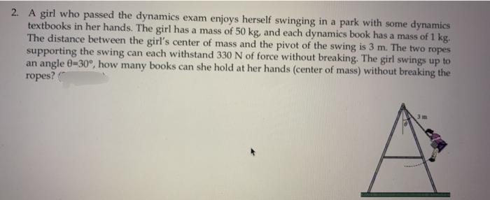2. A girl who passed the dynamics exam enjoys herself swinging in a park with some dynamics
textbooks in her hands. The girl has a mass of 50 kg, and each dynamics book has a mass of 1 kg.
The distance between the girl's center of mass and the pivot of the swing is 3 m. The two ropes
supporting the swing can each withstand 330N of force without breaking. The girl swings up to
an angle 0-30°, how many books can she hold at her hands (center of mass) without breaking the
ropes?
