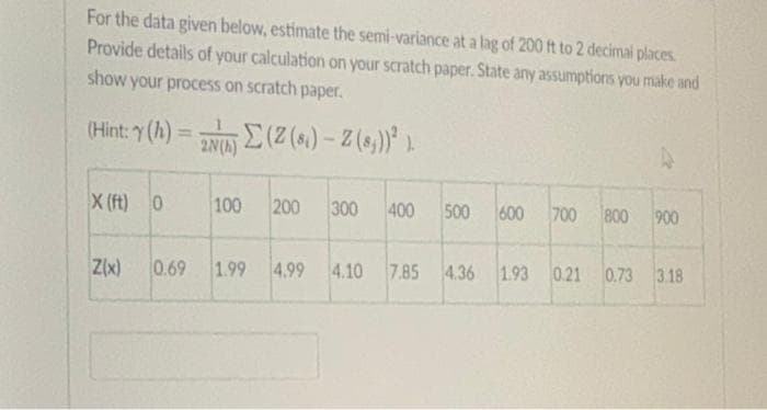 For the data given below, estimate the semi-variance at a lag of 200 ft to 2 decimal places.
Provide details of your calculation on your scratch paper. State any assumptions you make and
show your process on scratch paper.
(Hint: (h) = N E(Z (s.) – Z (s,))* ).
%3D
2N(A)
X (ft) 0
100
200
300
400
500
600
700
800
900
Z(x)
0.69 1.99
4.99
4.10 7.85 4.36
1.93 0.21 0.73 3.18
