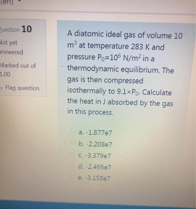 Question 10
A diatomic ideal gas of volume 10
Not yet
answered
m³ at temperature 283 K and
pressure Po=10 N/m2 in a
thermodynamic equilibrium. The
gas is then compressed
isothermally to 9.1×Po. Calculate
the heat in J absorbed by the gas
Marked out of
1.00
Flag question
in this process.
a. -1.877e7
b. -2.208e7
C. -3.379e7
d. -2.495e7
e. -3,158e7
