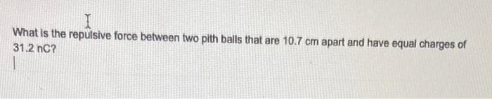 What is the repulsive force between two pith balls that are 10.7 cm apart and have equal charges of
31.2 nC?
