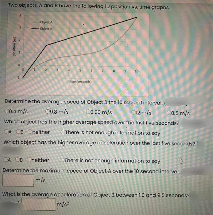 Two objects, A and B have the following ID position vs. time graphs.
Object A
- Object B
-
10
time (seconds)
Determine the average speed of Object B the 10 second interval.
00.4 m/s
9.8 m/s
0.00 m/s
012 m/s
C0.5 m/s
Which object has the higher average speed over the last five seconds?
OA OB Oneither
OThere is not enough information to say
Which object has the higher average acceleration over the last five seconds?
OA OB Oneither
OThere is not enough information to say
Determine the maximum speed of Object A over the 10 second interval.
m/s
What is the average acceleration of Object B between 1.0 and 9.0 seconds?
m/s?
(w) uojusod
