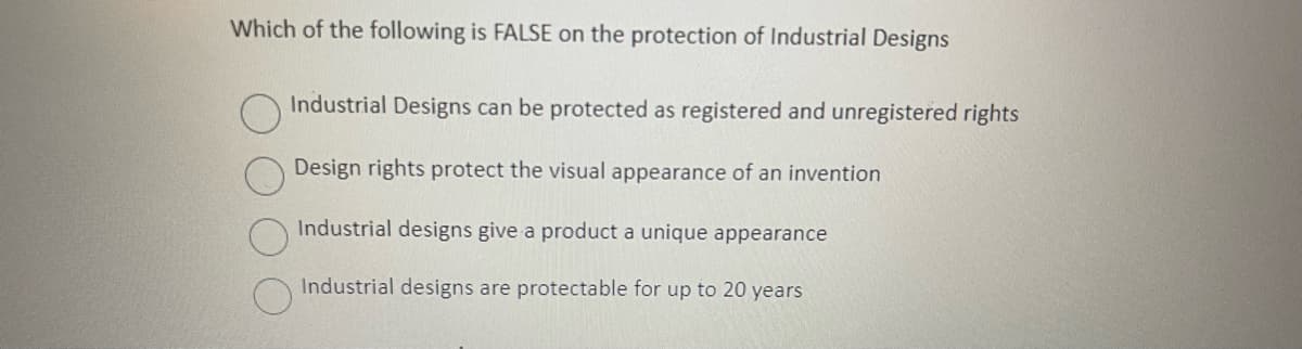 Which of the following is FALSE on the protection of Industrial Designs
Industrial Designs can be protected as registered and unregistered rights
Design rights protect the visual appearance of an invention
Industrial designs give a product a unique appearance
Industrial designs are protectable for up to 20 years