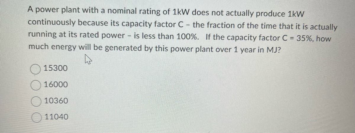 A power plant with a nominal rating of 1kW does not actually produce 1kW
continuously because its capacity factor C - the fraction of the time that it is actually
running at its rated power - is less than 100%. If the capacity factor C = 35%, how
much energy will be generated by this power plant over 1 year in MJ?
4
15300
16000
10360
11040