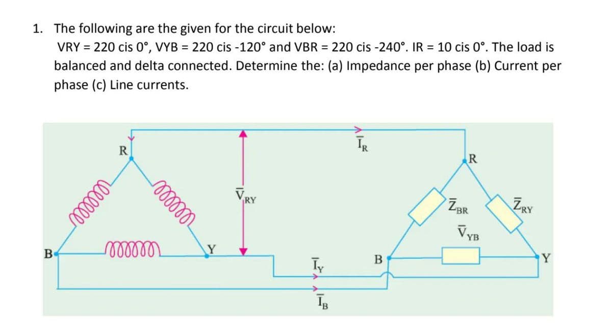 1. The following are the given for the circuit below:
VRY = 220 cis 0°, VYB = 220 cis -120° and VBR = 220 cis -240°. IR = 10 cis 0°. The load is
balanced and delta connected. Determine the: (a) Impedance per phase (b) Current per
phase (c) Line currents.
B
R
reellee
mmm
mmm
Y
Iy
ĪB
ĪR
B
R
ZBR
VYB
ZRY
Y