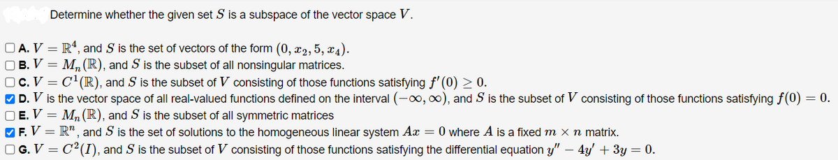 Determine whether the given set S is a subspace of the vector space V.
OA. V
R4, and S is the set of vectors of the form (0, x2, 5, x₁).
□ B. V = M₂ (R), and S is the subset of all nonsingular matrices.
□ C. V = C¹(R), and S is the subset of V consisting of those functions satisfying f'(0) ≥ 0.
✔D. V is the vector space of all real-valued functions defined on the interval (-∞, ∞), and S is the subset of V consisting of those functions satisfying f(0) = 0.
OE. V = M₂ (R), and S is the subset of all symmetric matrices
✔F. V = R", and S is the set of solutions to the homogeneous linear system Ax = 0 where A is a fixed m x n matrix.
□ G. V = C¹²(I), and S is the subset of V consisting of those functions satisfying the differential equation y" − 4y' + 3y = 0.