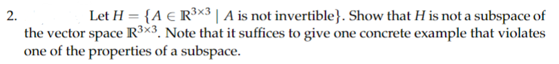 2.
Let H = {A € R³×3 | A is not invertible}. Show that H is not a subspace of
the vector space R³×3. Note that it suffices to give one concrete example that violates
one of the properties of a subspace.