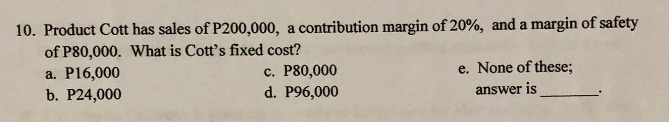 10. Product Cott has sales of P200,000, a contribution margin of 20%, and a margin of safety
of P80,000. What is Cott's fixed cost?
a. P16,000
b. P24,000
c. P80,000
d. P96,000
e. None of these;
answer is
