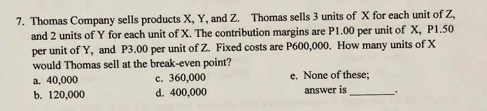 7. Thomas Company sells products X, Y, and Z. Thomas sells 3 units of X for each unit of Z,
and 2 units of Y for each unit of X. The contribution margins are P1.00 per unit of X, P1.50
per unit of Y, and P3.00 per unit of Z. Fixed costs are P600,000. How many units of X
would Thomas sell at the break-even point?
a. 40,000
b. 120,000
e. None of these;
c. 360,000
d. 400,000
answer is
