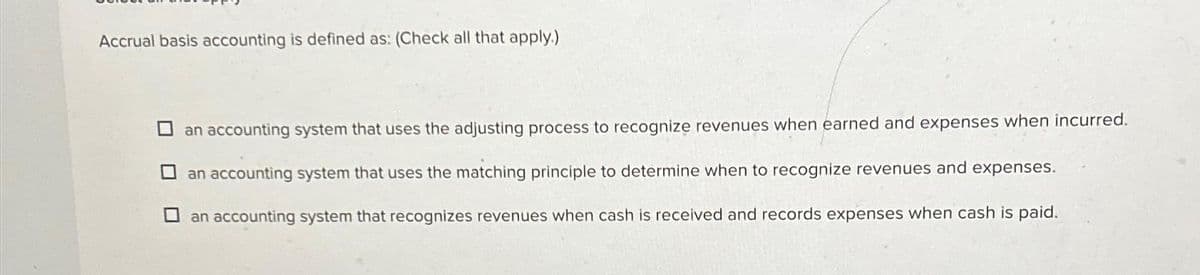 Accrual basis accounting is defined as: (Check all that apply.)
an accounting system that uses the adjusting process to recognize revenues when earned and expenses when incurred.
an accounting system that uses the matching principle to determine when to recognize revenues and expenses.
an accounting system that recognizes revenues when cash is received and records expenses when cash is paid.