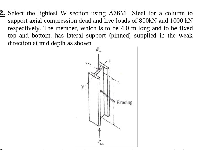 2. Select the lightest W section using A36M Steel for a column to
support axial compression dead and live loads of 800kN and 1000 kN
respectively. The member, which is to be 4.0 m long and to be fixed
top and bottom, has lateral support (pinned) supplied in the weak
direction at mid depth as shown
Pu
Pu
Bracing