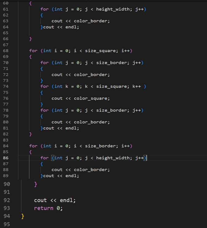 60
61
62
63
64
65
66
67
68
69
78172754557 78 79 88 81 82 88
70
73
76
80
83
84
85
86
87
00 00 00
780
88
89
90
91
92
નન
93
94
95
}
{
}
for (int j = 0; j < height_width; j++)
{
}
for (int i = 0; i < size_square; i++)
{
cout << color_border;
}cout << endl;
}
for (int j = 0; j < size_border; j++)
{
}
for (int k = 0; k < size_square; k++ )
cout << color_square;
(int j = 0; j < size_border; j++)
{
}
for
cout << color_border;
{
cout << color_border;
}cout << endl;
for (int i = 0; i < size_border; i++)
{
for (int j = 0; j < height_width; j++)|
{
cout << color_border;
}cout << endl;
cout << endl;
return 0;