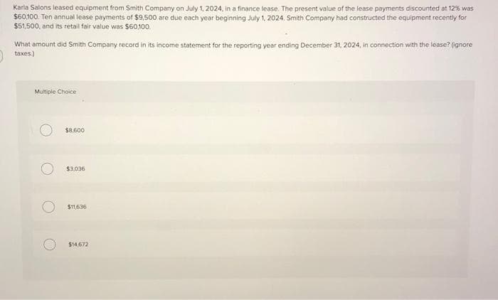 Karla Salons leased equipment from Smith Company on July 1, 2024, in a finance lease. The present value of the lease payments discounted at 12% was
$60,100. Ten annual lease payments of $9,500 are due each year beginning July 1, 2024. Smith Company had constructed the equipment recently for
$51,500, and its retail fair value was $60,100.
What amount did Smith Company record in its income statement for the reporting year ending December 31, 2024, in connection with the lease? (ignore
taxes)
Multiple Choice
$8,600
$3,036
$11,636
$14,672