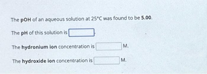 The pOH of an aqueous solution at 25°C was found to be 5.00.
The pH of this solution is
The hydronium ion concentration is
The hydroxide ion concentration is
M.
M.