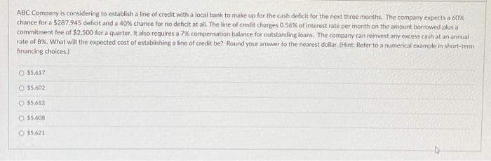 ABC Company is considering to establish a line of credit with a local bank to make up for the cash deficit for the next three months. The company expects a 60%
chance for a $287.945 deficit and a 40% chance for no deficit at all. The line of credit charges 0.56% of interest rate per month on the amount borrowed plus a
commitment fee of $2,500 for a quarter. It also requires a 7% compensation balance for outstanding loans. The company can reinvest any excess cash at an annual
rate of 8%. What will the expected cost of establishing a line of credit be? Round your answer to the nearest dollar. (Hint: Refer to a numerical example in short-term
financing choices.)
O $5,617
$5,602
O $5,612
O $5.608
O $5,621