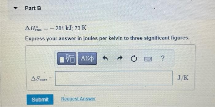 ▼
Part B
AH-281 kJ; 73 K
Express your answer in joules per kelvin to three significant figures.
ASsurr =
Submit
15| ΑΣΦ
Request Answer
@
FES
?
J/K