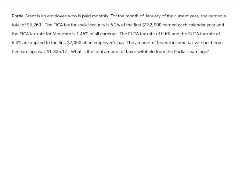 Portia Grant is an employee who is paid monthly. For the month of January of the current year, she earned a
total of $8,260. The FICA tax for social security is 6.2% of the first $132,900 earned each calendar year and
the FICA tax rate for Medicare is 1.45% of all earnings. The FUTA tax rate of 0.6% and the SUTA tax rate of
5.4% are applied to the first $7,000 of an employee's pay. The amount of federal income tax withheld from
her earnings was $1,325.17. What is the total amount of taxes withheld from the Portia's earnings?