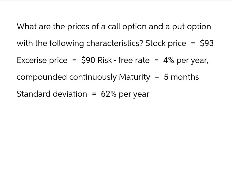 What are the prices of a call option and a put option
with the following characteristics? Stock price = $93
Excerise price = $90 Risk - free rate = 4% per year,
compounded continuously Maturity = 5 months
Standard deviation = 62% per year