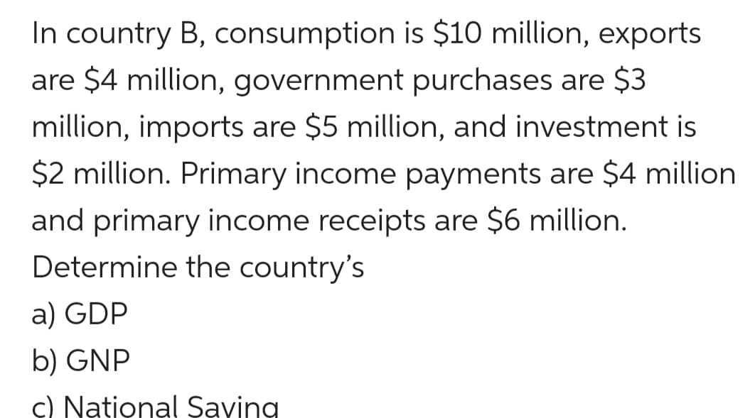 In country B, consumption is $10 million, exports
are $4 million, government purchases are $3
million, imports are $5 million, and investment is
$2 million. Primary income payments are $4 million
and primary income receipts are $6 million.
Determine the country's
a) GDP
b) GNP
c) National Saving
