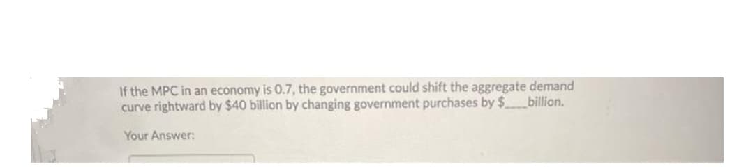 If the MPC in an economy is 0.7, the government could shift the aggregate demand
curve rightward by $40 billion by changing government purchases by $billion.
Your Answer:
